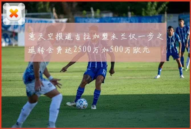 意天空报道吉拉加盟米兰仅一步之遥转会费达2500万加500万欧元