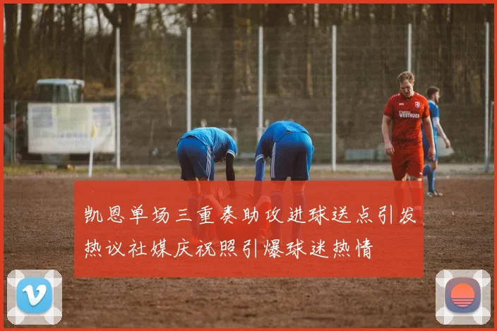 凯恩单场三重奏助攻进球送点引发热议社媒庆祝照引爆球迷热情