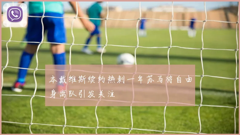 本戴维斯续约热刺一年苏马将自由身离队引发关注