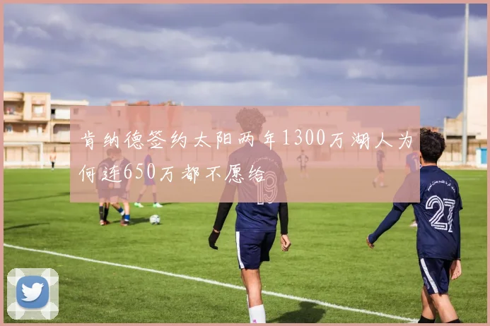 肯纳德签约太阳两年1300万湖人为何连650万都不愿给