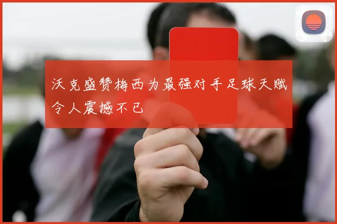 沃克盛赞梅西为最强对手足球天赋令人震撼不已