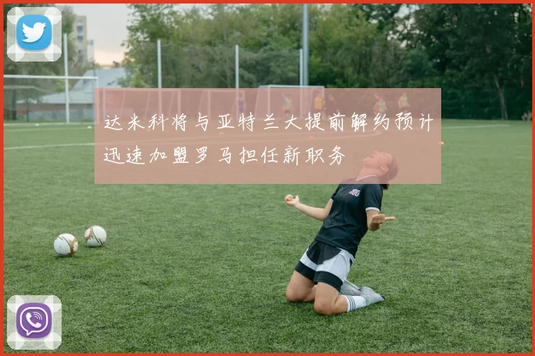 达米科将与亚特兰大提前解约预计迅速加盟罗马担任新职务