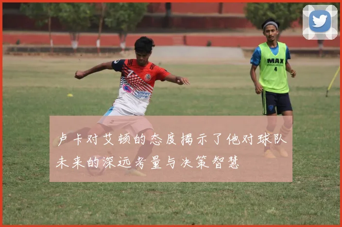 卢卡对艾顿的态度揭示了他对球队未来的深远考量与决策智慧