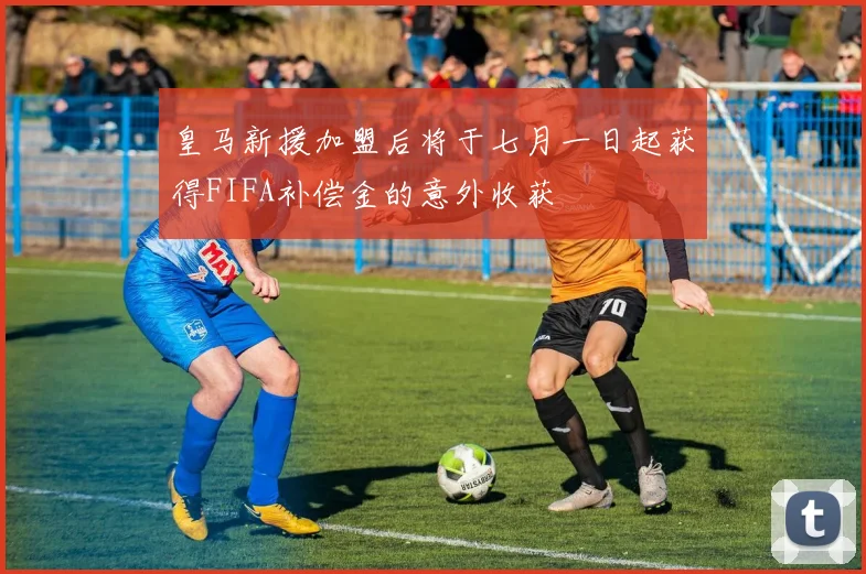 皇马新援加盟后将于七月一日起获得FIFA补偿金的意外收获