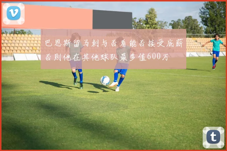 巴恩斯留马刺与否看能否接受底薪否则他在其他球队最多值600万